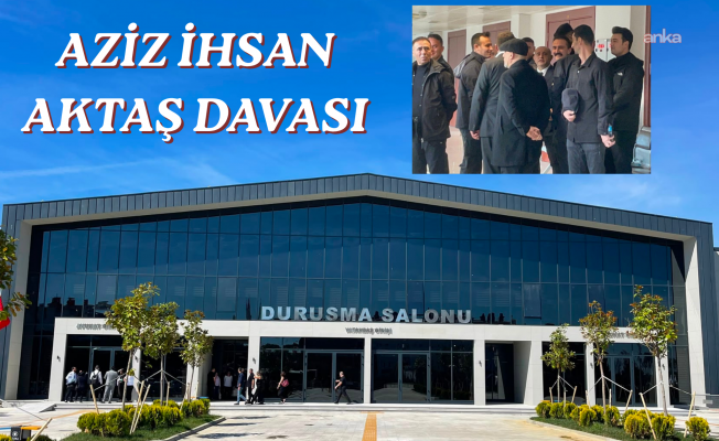 Aziz İhsan Aktaş davasının karar duruşmasının ilk oturumu, Silivri’de yeni inşa edilen duruşma salonunda başladı